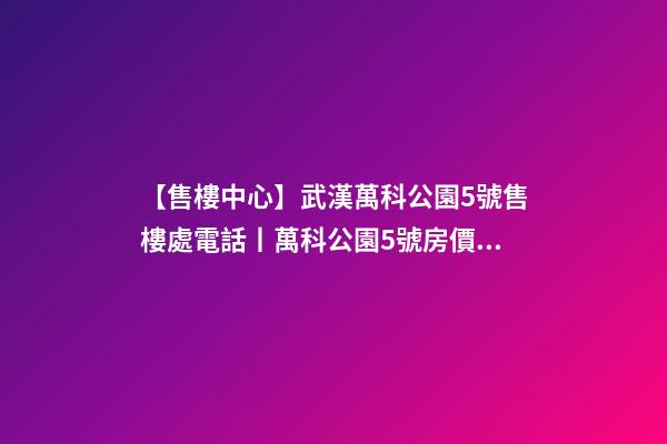 【售樓中心】武漢萬科公園5號售樓處電話丨萬科公園5號房價/戶型/位置詳解！